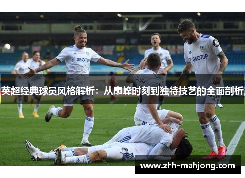 英超经典球员风格解析：从巅峰时刻到独特技艺的全面剖析