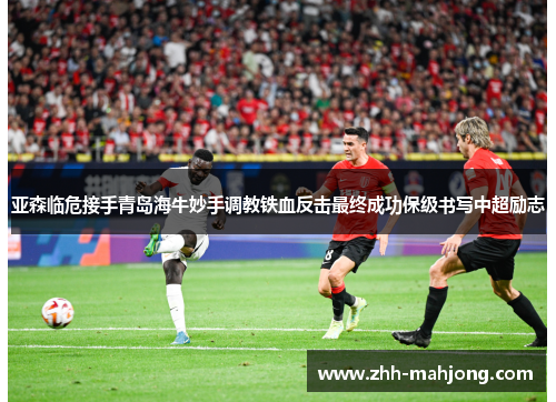 亚森临危接手青岛海牛妙手调教铁血反击最终成功保级书写中超励志